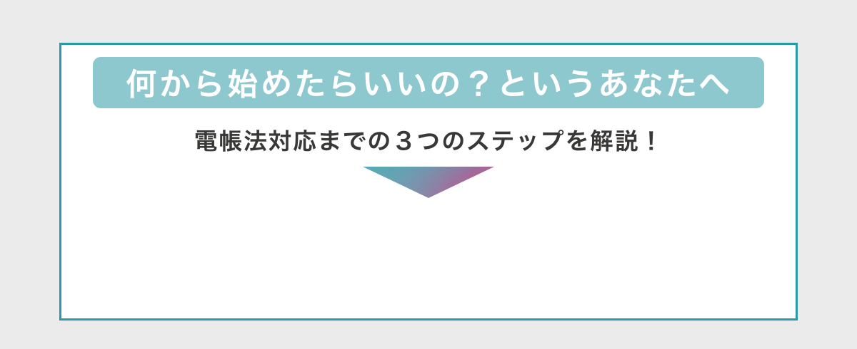 何から始めたらいいの？というあなたへ　電帳法対応までの3つのステップを解説！