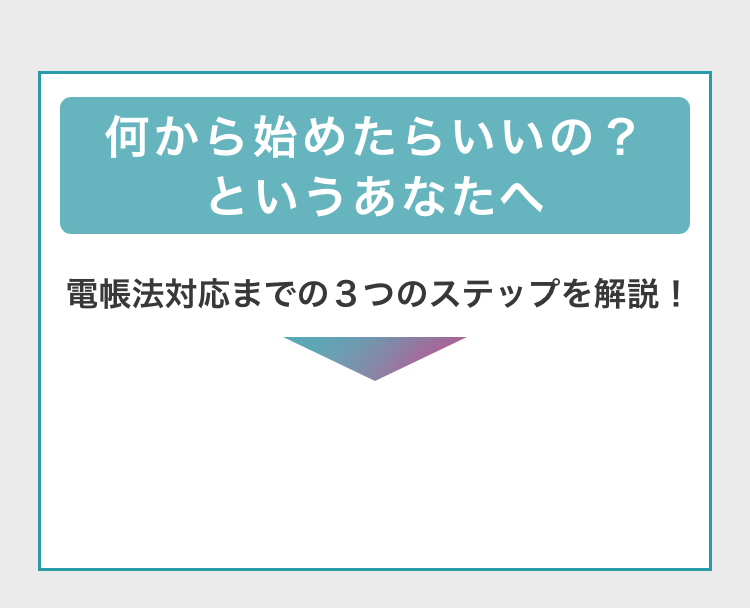 何から始めたらいいの？というあなたへ　電帳法対応までの3つのステップを解説！