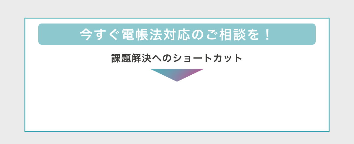 今すぐ電帳法対応のご相談を！　課題解決へのショートカット