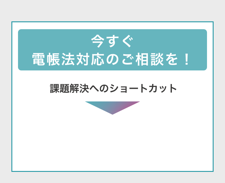 今すぐ電帳法対応のご相談を！　課題解決へのショートカット