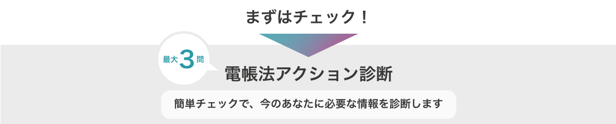 まずはチェック！　最大3問　電帳法アクション診断　簡単チェックで、今のあなたに必要な情報を診断します