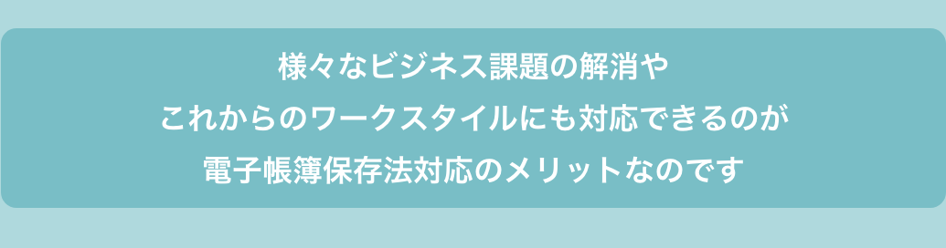 様々なビジネス課題の解消やこれからのワークスタイルにも対応できるのが電子帳簿保存法対応のメリットなのです