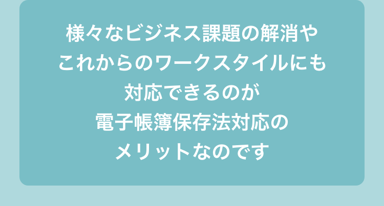 様々なビジネス課題の解消やこれからのワークスタイルにも対応できるのが電子帳簿保存法対応のメリットなのです