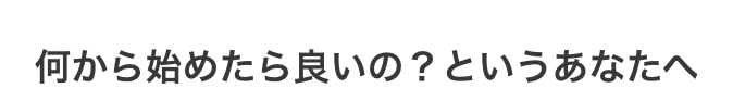 何から始めたら良いの？というあなたへ