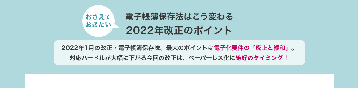 おさえておきたい　電子帳簿保存法はこう変わる　2022年改正のポイント　2022年1月の改正・電子帳簿保存法。最大のポイントは電子化要件の「廃止と緩和」。対応ハードルが大幅に下がる今回の改正は、ペーパーレス化に絶好のタイミング！