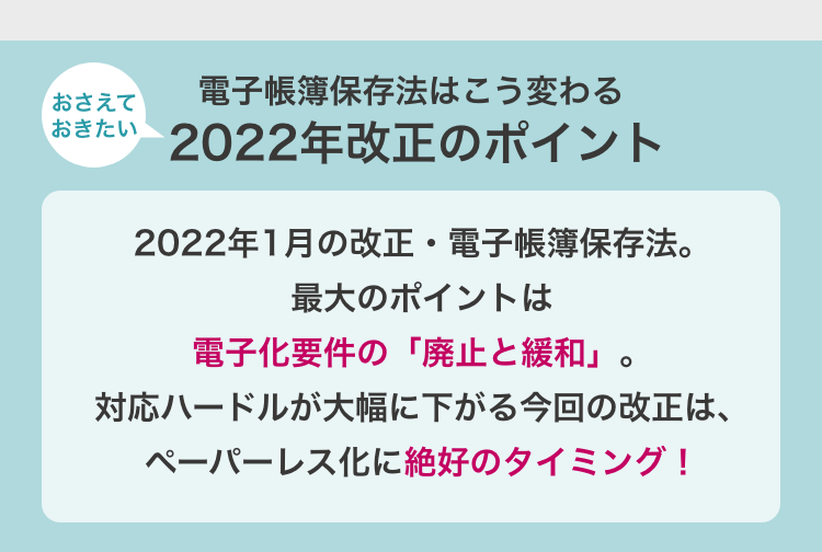 おさえておきたい　電子帳簿保存法はこう変わる　2022年改正のポイント　2022年1月の改正・電子帳簿保存法。最大のポイントは電子化要件の「廃止と緩和」。対応ハードルが大幅に下がる今回の改正は、ペーパーレス化に絶好のタイミング！