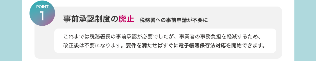 [POINT1　事前承認制度の廃止　税務署への事前申請が不要に]　これまでは税務署長の事前承認が必要でしたが、事業者の事務負担を軽減するため、改正後は不要になります。要件を満たせばすぐに電子帳簿保存法対応を開始できます。