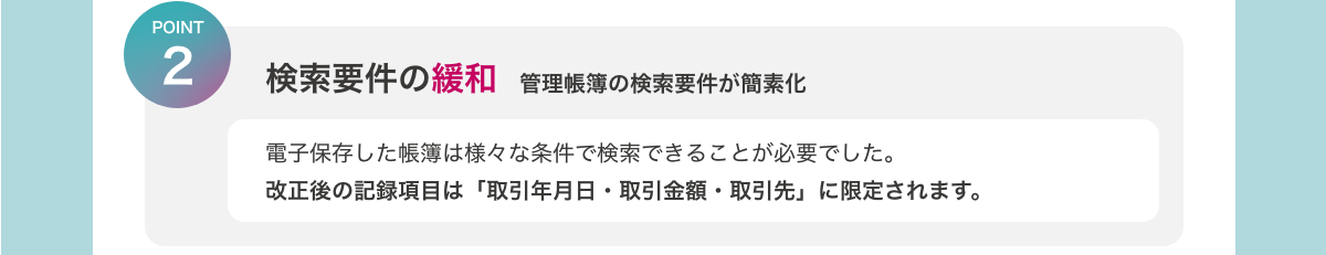 [POINT2　検索要件の緩和　管理帳簿の検索要件が簡素化]　電子保存した帳簿は様々な条件で検索できることが必要でした。改正後の記録項目は「取引年月日・取引金額・取引先」に限定されます。