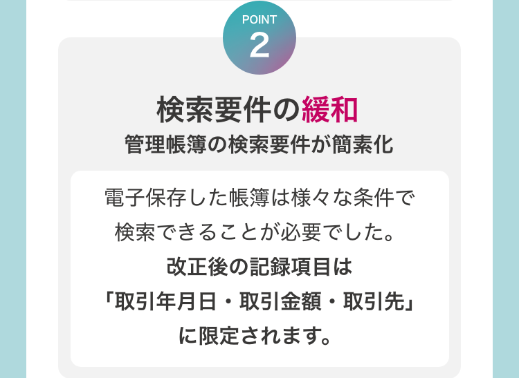 [POINT2　検索要件の緩和　管理帳簿の検索要件が簡素化]　電子保存した帳簿は様々な条件で検索できることが必要でした。改正後の記録項目は「取引年月日・取引金額・取引先」に限定されます。