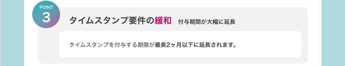 [POINT3　タイムスタンプ要件の緩和　付与期間が大幅に延長]　タイムスタンプを付与する期限が最長2ヶ月以下に延長されます。