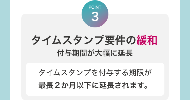 [POINT3　タイムスタンプ要件の緩和　付与期間が大幅に延長]　タイムスタンプを付与する期限が最長2ヶ月以下に延長されます。