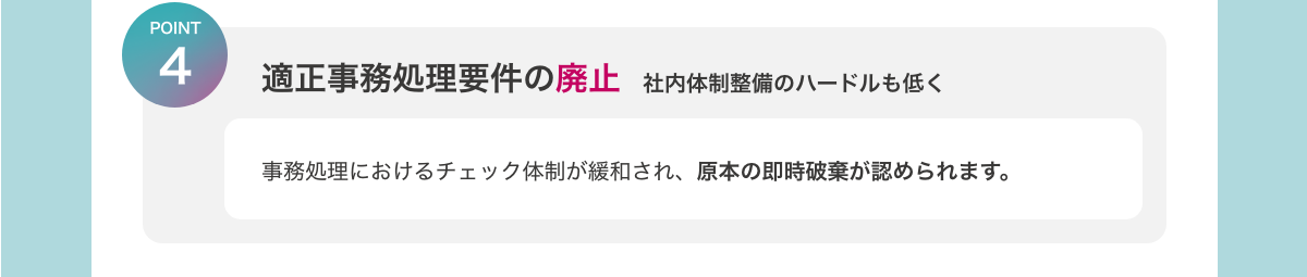 [POINT4　適正事務処理要件の廃止　社内体制整備のハードルも低く]　å事務処理におけるチェック体制が緩和され、原本の即時破棄が認められます。