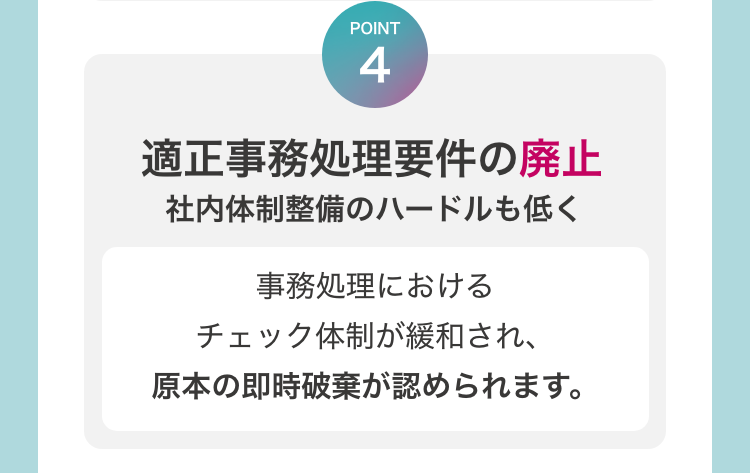 [POINT4　適正事務処理要件の廃止　社内体制整備のハードルも低く]　å事務処理におけるチェック体制が緩和され、原本の即時破棄が認められます。