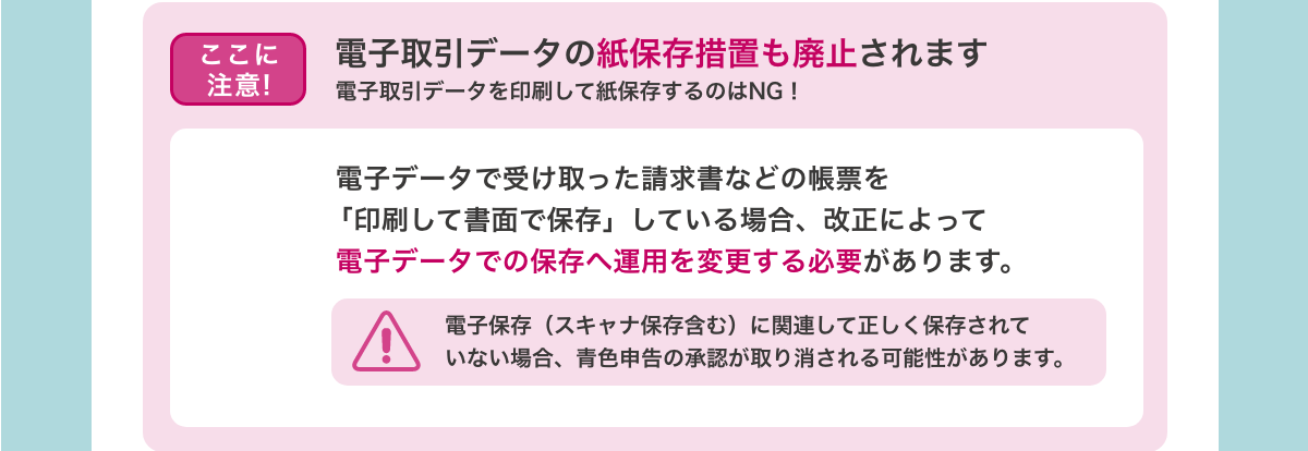 [ここに注意!　電子取引データの紙保存措置も廃止されます　電子取引データを印刷して紙保存するのはNG！]　 電子データで受け取った請求書などの帳票を「印刷して書面で保存」している場合、改正によって電子データでの保存へ運用を変更する必要があります。　電子保存（スキャナ保存含む）に関連して正しく保存されていない場合、青色申告の承認が取り消される可能性があります。
