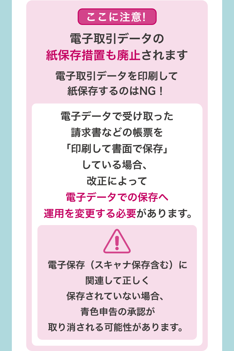 [ここに注意!　電子取引データの紙保存措置も廃止されます　電子取引データを印刷して紙保存するのはNG！]　 電子データで受け取った請求書などの帳票を「印刷して書面で保存」している場合、改正によって電子データでの保存へ運用を変更する必要があります。　電子保存（スキャナ保存含む）に関連して正しく保存されていない場合、青色申告の承認が取り消される可能性があります。
