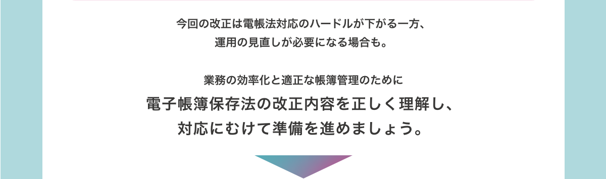 今回の改正は電帳法対応のハードルが下がる一方、運用の見直しが必要になる場合も。　業務の効率化と適正な帳簿管理のために電子帳簿保存法の改正内容を正しく理解し、対応にむけて準備を進めましょう。