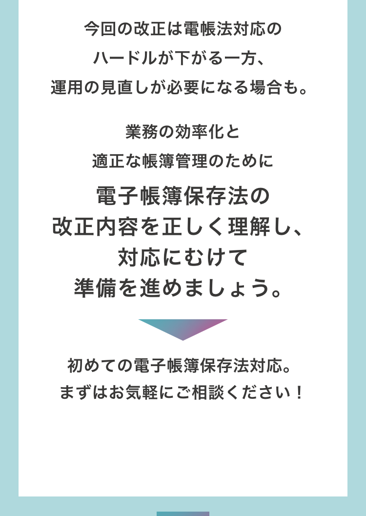 今回の改正は電帳法対応のハードルが下がる一方、運用の見直しが必要になる場合も。　業務の効率化と適正な帳簿管理のために電子帳簿保存法の改正内容を正しく理解し、対応にむけて準備を進めましょう。初めての電子帳簿保存法対応。まずはお気軽にご相談ください！