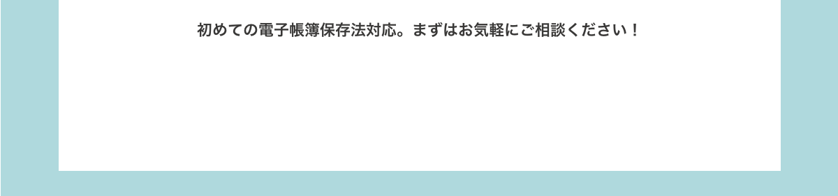 初めての電子帳簿保存法対応。まずはお気軽にご相談ください！