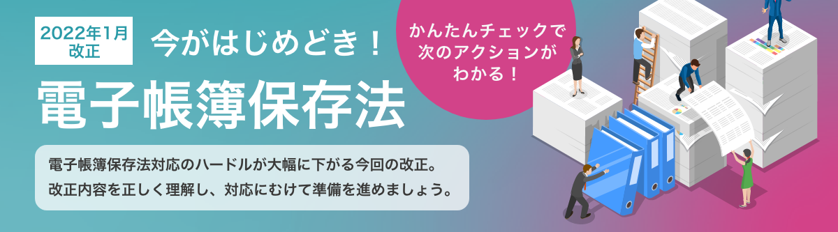 [かんたんチェックで次のアクションがわかる！] 2022年1月改正 今がはじめどき！電子帳簿保存法　電子帳簿保存法対応のハードルが大幅に下がる今回の改正。改正内容を正しく理解し、対応にむけて準備を進めましょう。
