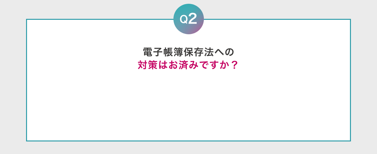 Q2 電子帳簿保存法への対策はお済みですか？