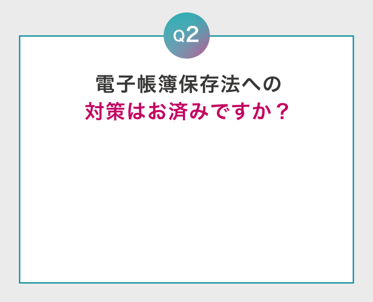 Q2 電子帳簿保存法への対策はお済みですか？