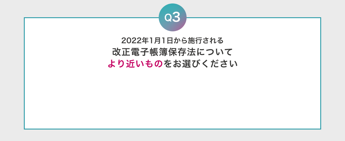 Q3 2022年1月1日から施行される改正電子帳簿保存法についてより近いものをお選びください