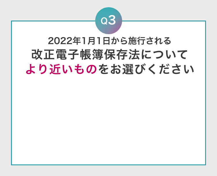 Q3 2022年1月1日から施行される改正電子帳簿保存法についてより近いものをお選びください