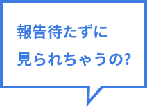 報告待たずに見られちゃうの？