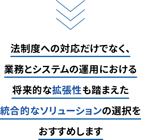 法制度への対応だけでなく、業務とシステムの運用における将来的な拡張性も踏まえた統合的なソリューションの選択をおすすめします