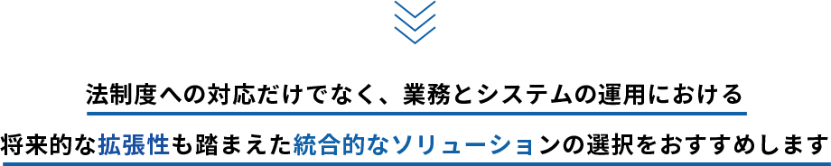 法制度への対応だけでなく、業務とシステムの運用における将来的な拡張性も踏まえた統合的なソリューションの選択をおすすめします