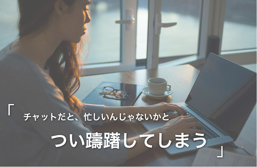 チャットだと、忙しいんじゃないかとつい躊躇してしまう