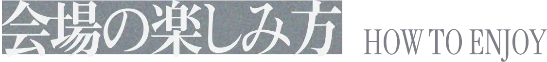 会場の楽しみ方 HOW TO ENJOY