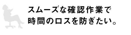 スムーズな確認作業で時間のロスを防ぎたい。