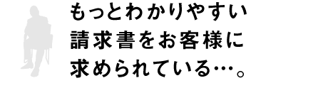 もっとわかりやすい請求書をお客様に求められている…。