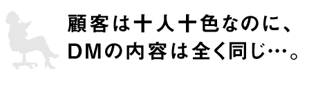 顧客は十人十色なのに、DMの内容は全く同じ…。