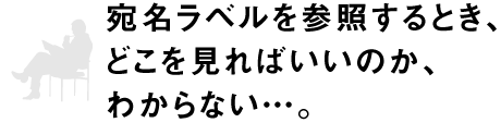 宛名ラベルを参照するとき、どこを見ればいいのか、わからない…。