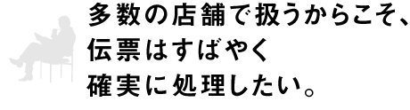 多数の店舗で扱うからこそ、伝票はすばやく確実に処理したい。